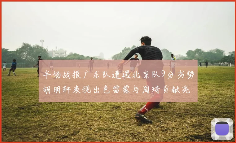 半场战报广东队遭遇北京队9分劣势胡明轩表现出色雷蒙与周琦贡献亮眼数据