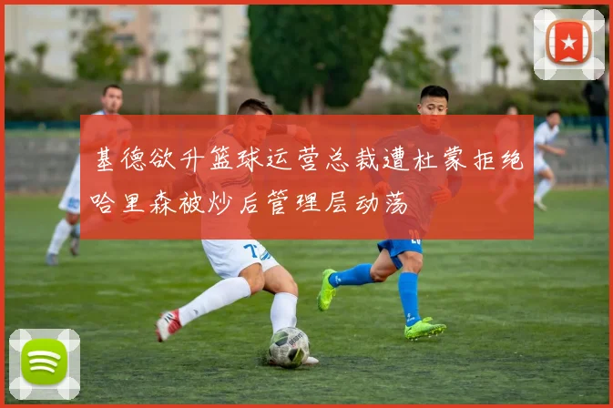 基德欲升篮球运营总裁遭杜蒙拒绝哈里森被炒后管理层动荡