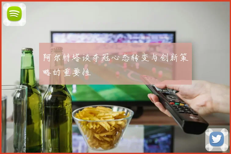 阿尔特塔谈夺冠心态转变与创新策略的重要性
