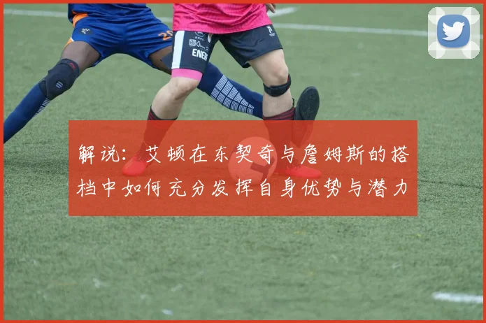 解说：艾顿在东契奇与詹姆斯的搭档中如何充分发挥自身优势与潜力