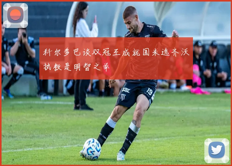 科尔多巴谈双冠王成就国米选齐沃执教是明智之举