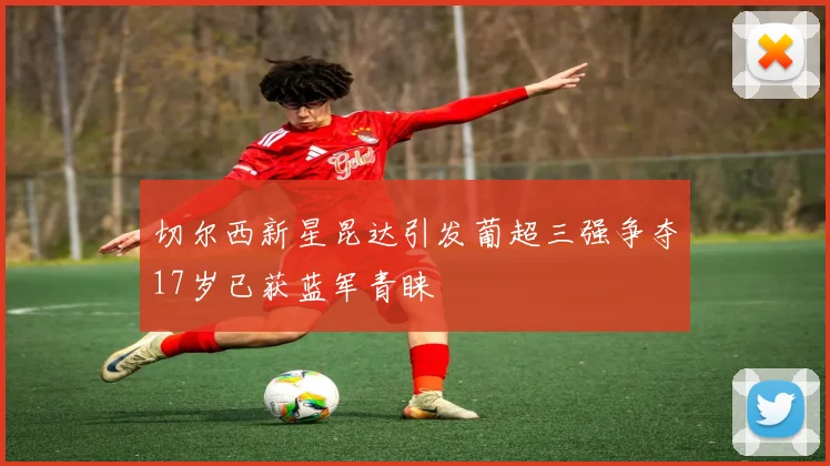 切尔西新星昆达引发葡超三强争夺17岁已获蓝军青睐