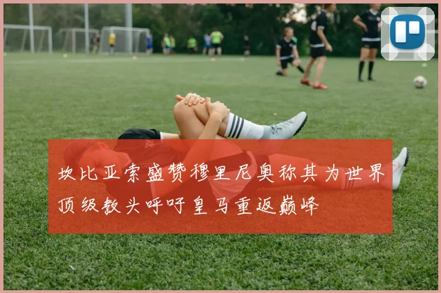 坎比亚索盛赞穆里尼奥称其为世界顶级教头呼吁皇马重返巅峰