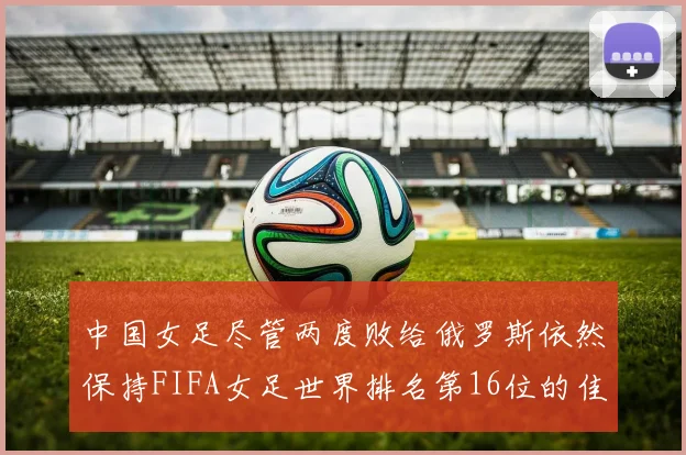 中国女足尽管两度败给俄罗斯依然保持FIFA女足世界排名第16位的佳绩