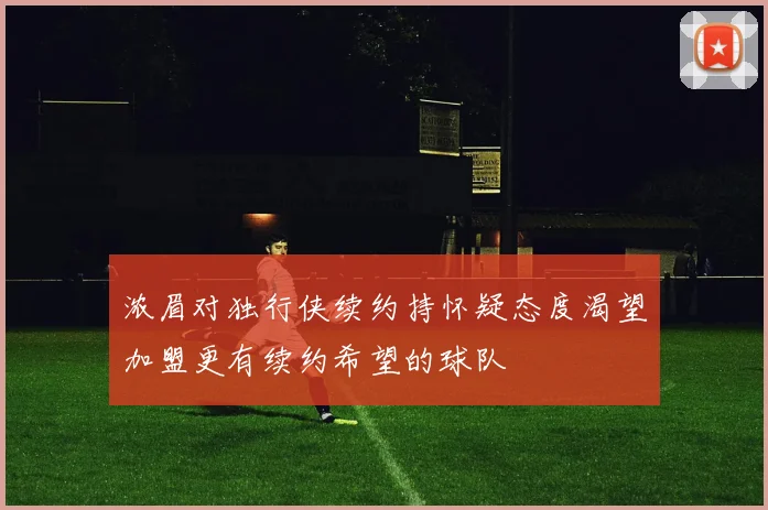 浓眉对独行侠续约持怀疑态度渴望加盟更有续约希望的球队