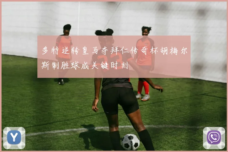 多特逆转皇马夺拜仁传奇杯胡梅尔斯制胜球成关键时刻
