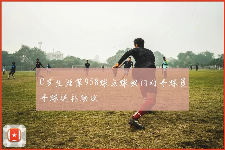 C罗生涯第958球点球破门对手球员手球送礼助攻