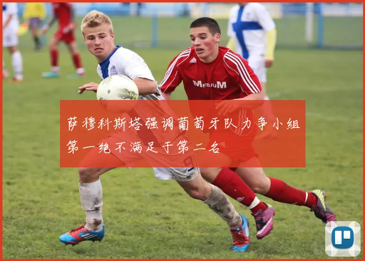 萨穆科斯塔强调葡萄牙队力争小组第一绝不满足于第二名