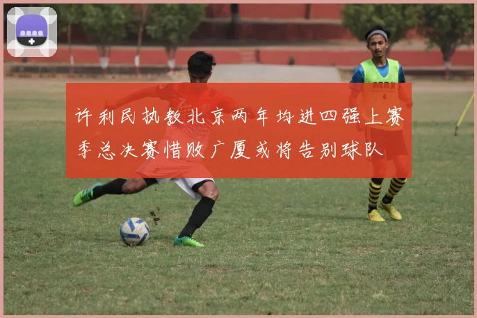 许利民执教北京两年均进四强上赛季总决赛惜败广厦或将告别球队